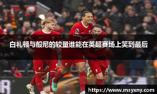 白礼顿与般尼的较量谁能在英超赛场上笑到最后