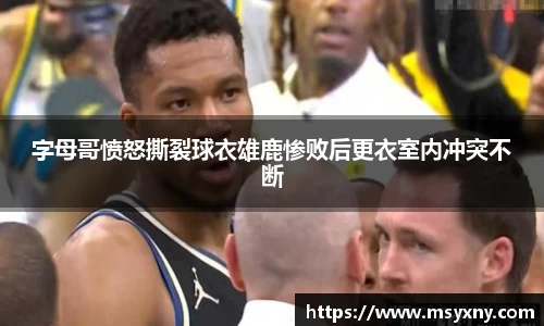 字母哥愤怒撕裂球衣雄鹿惨败后更衣室内冲突不断